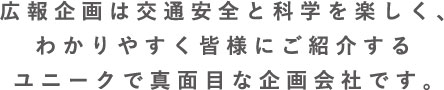 広報企画は交通安全と科学を楽しく、わかりやすく皆様にご紹介する、ユニークで真面目な企画会社です。